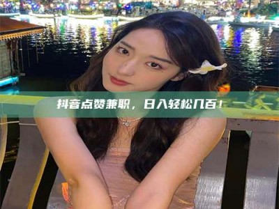 通化抖音点赞兼职，日入轻松几百！